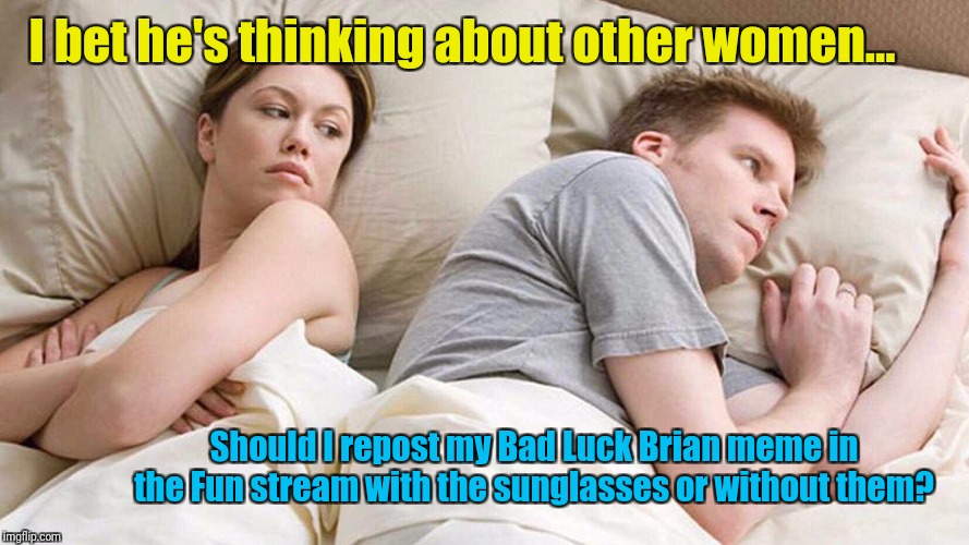 I Bet He's Thinking About Other Women Meme | I bet he's thinking about other women... Should I repost my Bad Luck Brian meme in the Fun stream with the sunglasses or without them? | image tagged in i bet he's thinking about other women | made w/ Imgflip meme maker