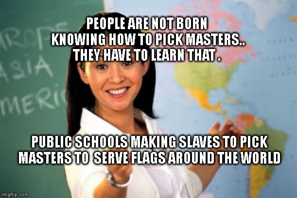 Unhelpful High School Teacher | PEOPLE ARE NOT BORN KNOWING HOW TO PICK MASTERS.. THEY HAVE TO LEARN THAT . PUBLIC SCHOOLS MAKING SLAVES TO PICK MASTERS TO  SERVE FLAGS AROUND THE WORLD | image tagged in memes,unhelpful high school teacher | made w/ Imgflip meme maker