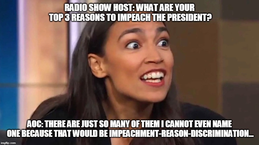 Crazy AOC | RADIO SHOW HOST: WHAT ARE YOUR TOP 3 REASONS TO IMPEACH THE PRESIDENT? AOC: THERE ARE JUST SO MANY OF THEM I CANNOT EVEN NAME ONE BECAUSE THAT WOULD BE IMPEACHMENT-REASON-DISCRIMINATION... | image tagged in crazy aoc | made w/ Imgflip meme maker