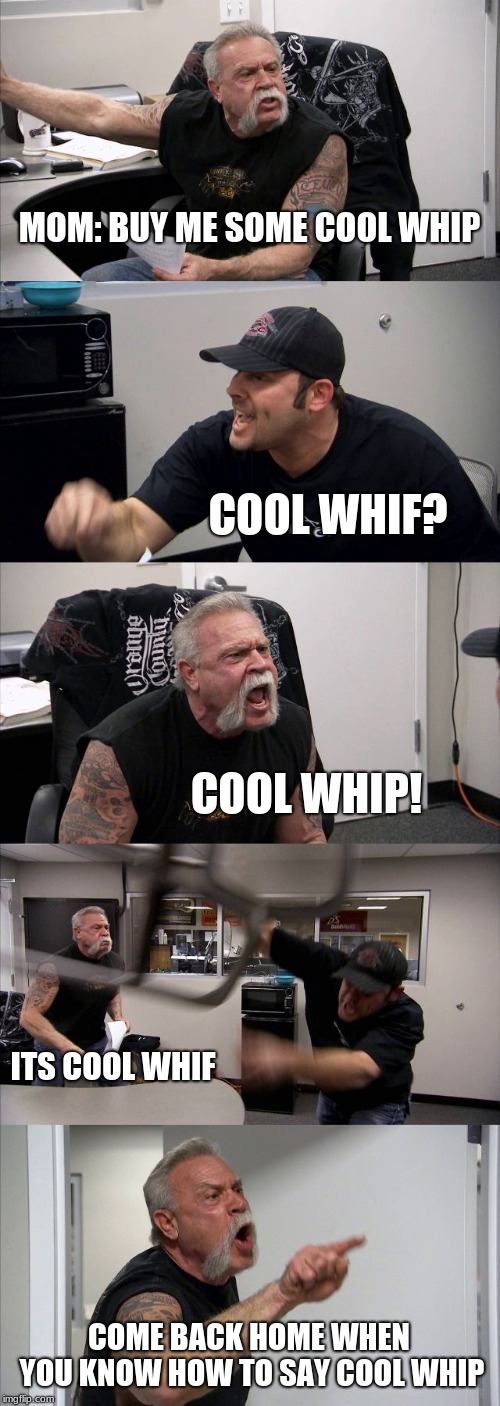 American Chopper Argument Meme | MOM: BUY ME SOME COOL WHIP; COOL WHIF? COOL WHIP! ITS COOL WHIF; COME BACK HOME WHEN YOU KNOW HOW TO SAY COOL WHIP | image tagged in memes,american chopper argument | made w/ Imgflip meme maker