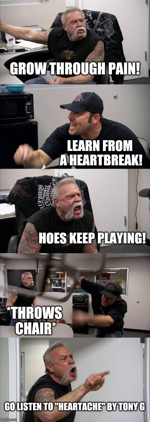 American Chopper Argument | GROW THROUGH PAIN! LEARN FROM A HEARTBREAK! HOES KEEP PLAYING! *THROWS CHAIR*; GO LISTEN TO "HEARTACHE" BY TONY G | image tagged in memes,american chopper argument | made w/ Imgflip meme maker