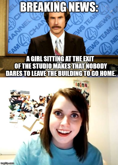 BREAKING NEWS:; A GIRL SITTING AT THE EXIT OF THE STUDIO MAKES THAT NOBODY DARES TO LEAVE THE BUILDING TO GO HOME. | image tagged in memes,overly attached girlfriend,breaking news | made w/ Imgflip meme maker