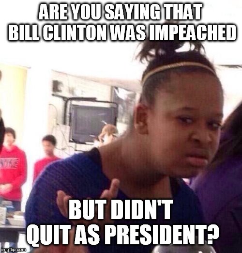 Black Girl Wat Meme | ARE YOU SAYING THAT BILL CLINTON WAS IMPEACHED BUT DIDN'T QUIT AS PRESIDENT? | image tagged in memes,black girl wat | made w/ Imgflip meme maker