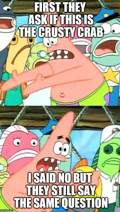 Put It Somewhere Else Patrick Meme | FIRST THEY ASK IF THIS IS THE CRUSTY CRAB; I SAID NO BUT THEY STILL SAY THE SAME QUESTION | image tagged in memes,put it somewhere else patrick | made w/ Imgflip meme maker