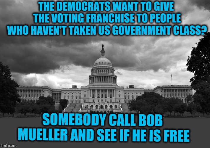 US Capitol Cloudy | THE DEMOCRATS WANT TO GIVE THE VOTING FRANCHISE TO PEOPLE WHO HAVEN'T TAKEN US GOVERNMENT CLASS? SOMEBODY CALL BOB MUELLER AND SEE IF HE IS  | image tagged in us capitol cloudy | made w/ Imgflip meme maker