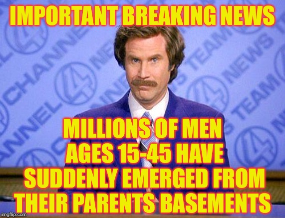 anchorman news update | IMPORTANT BREAKING NEWS; MILLIONS OF MEN AGES 15-45 HAVE SUDDENLY EMERGED FROM THEIR PARENTS BASEMENTS | image tagged in anchorman news update | made w/ Imgflip meme maker