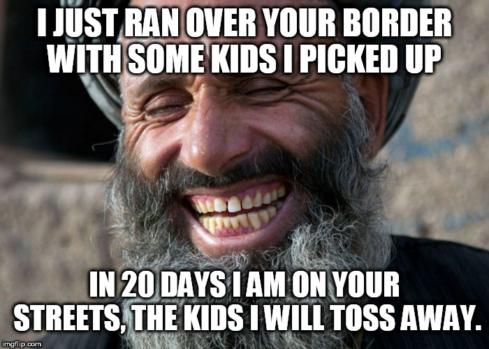 Laughing Terrorist | I JUST RAN OVER YOUR BORDER WITH SOME KIDS I PICKED UP; IN 20 DAYS I AM ON YOUR STREETS, THE KIDS I WILL TOSS AWAY. | image tagged in laughing terrorist | made w/ Imgflip meme maker