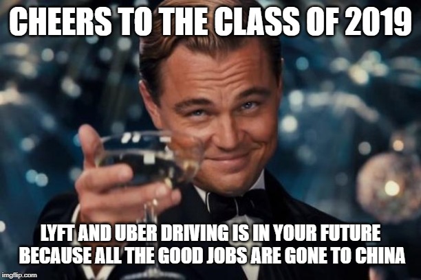 Leonardo Dicaprio Cheers Meme | CHEERS TO THE CLASS OF 2019; LYFT AND UBER DRIVING IS IN YOUR FUTURE BECAUSE ALL THE GOOD JOBS ARE GONE TO CHINA | image tagged in memes,leonardo dicaprio cheers | made w/ Imgflip meme maker