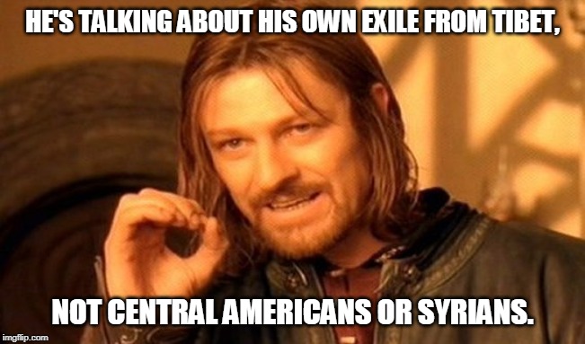 One Does Not Simply Meme | HE'S TALKING ABOUT HIS OWN EXILE FROM TIBET, NOT CENTRAL AMERICANS OR SYRIANS. | image tagged in memes,one does not simply | made w/ Imgflip meme maker