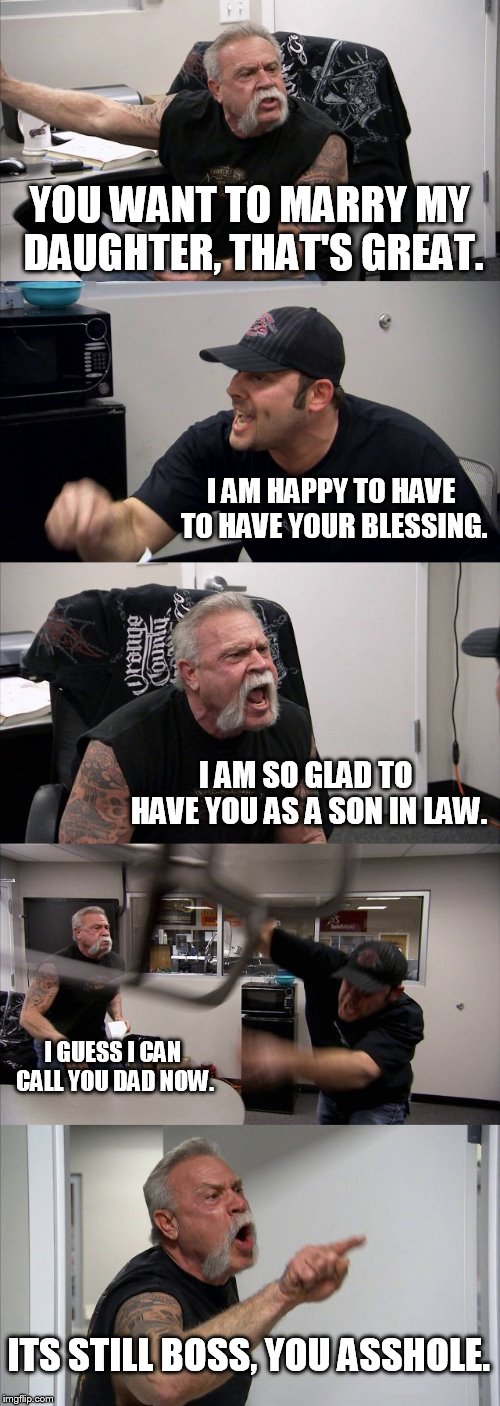 American Chopper Argument | YOU WANT TO MARRY MY DAUGHTER, THAT'S GREAT. I AM HAPPY TO HAVE TO HAVE YOUR BLESSING. I AM SO GLAD TO HAVE YOU AS A SON IN LAW. I GUESS I CAN CALL YOU DAD NOW. ITS STILL BOSS, YOU ASSHOLE. | image tagged in memes,american chopper argument | made w/ Imgflip meme maker