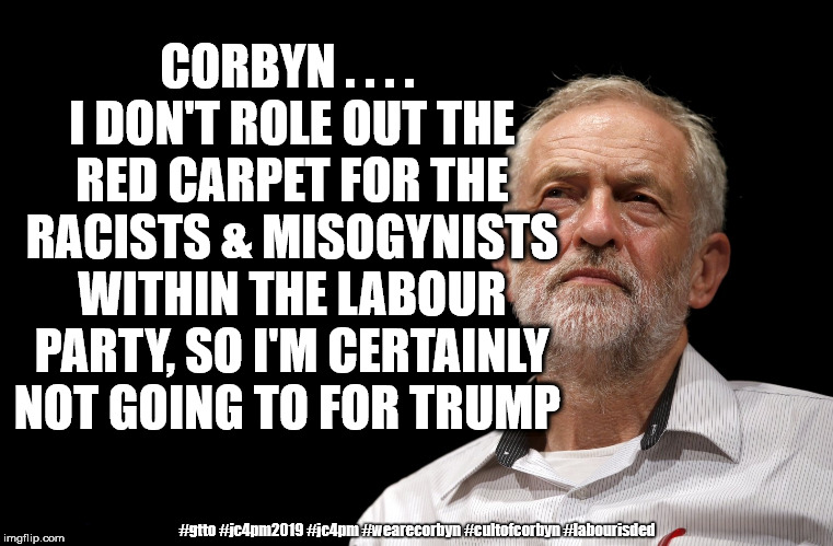 Corbyn - red carpet for trump | CORBYN . . . . I DON'T ROLE OUT THE RED CARPET FOR THE RACISTS & MISOGYNISTS WITHIN THE LABOUR PARTY, SO I'M CERTAINLY NOT GOING TO FOR TRUMP; #gtto #jc4pm2019 #jc4pm #wearecorbyn #cultofcorbyn #labourisded | image tagged in wearecorbyn weaintcorbyn,cultofcorbyn,labourisdead,communist socialist,corbyn eww,gtto jc4pm | made w/ Imgflip meme maker
