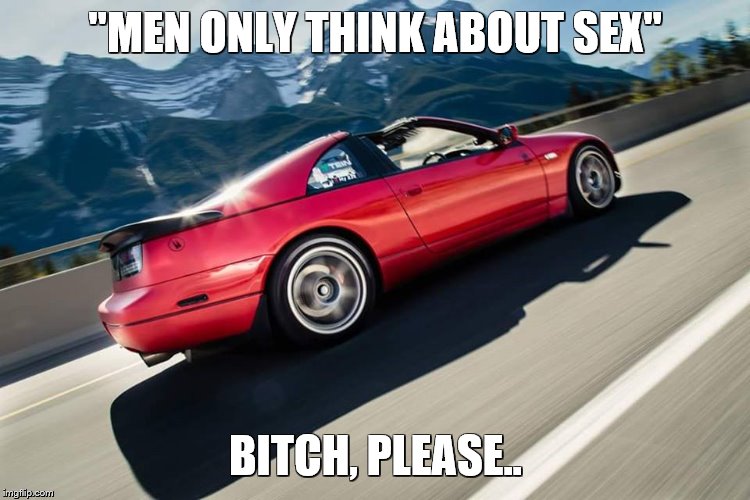 300zx Rolling Shot | "MEN ONLY THINK ABOUT SEX"; BITCH, PLEASE.. | image tagged in 300zx rolling shot | made w/ Imgflip meme maker