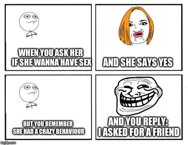 Rage Comic Template | WHEN YOU ASK HER IF SHE WANNA HAVE SEX; AND SHE SAYS YES; AND YOU REPLY: I ASKED FOR A FRIEND; BUT YOU REMEMBER SHE HAD A CRAZY BEHAVIOUR | image tagged in rage comic template | made w/ Imgflip meme maker