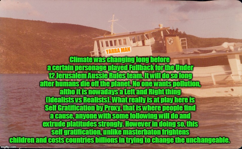 Climate Change | Climate was changing long before a certain personage played Fullback for the Under 12 Jerusalem Aussie Rules team. It will do so long after humans die off the planet. No one wants pollution, altho it is nowadays a Left and Right thing (Idealists vs Realists). What really is at play here is Self Gratification by Proxy, that is where people find a cause, anyone with some following will do and extrude platitudes strongly. However in doing so, this self gratification, unlike masterbaton frightens children and costs countries billions in trying to change the unchangeable. YARRA MAN | image tagged in climate change | made w/ Imgflip meme maker