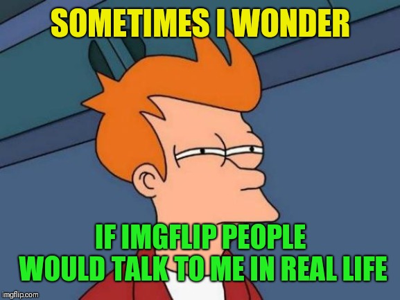 Futurama Fry Meme | SOMETIMES I WONDER IF IMGFLIP PEOPLE WOULD TALK TO ME IN REAL LIFE | image tagged in memes,futurama fry | made w/ Imgflip meme maker