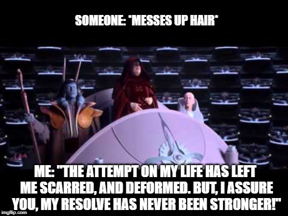 the attempt on my life | SOMEONE: *MESSES UP HAIR*; ME: "THE ATTEMPT ON MY LIFE HAS LEFT ME SCARRED, AND DEFORMED. BUT, I ASSURE YOU, MY RESOLVE HAS NEVER BEEN STRONGER!" | image tagged in the attempt on my life,palpatine,hairstyle,fashion,star wars,revenge of the sith | made w/ Imgflip meme maker