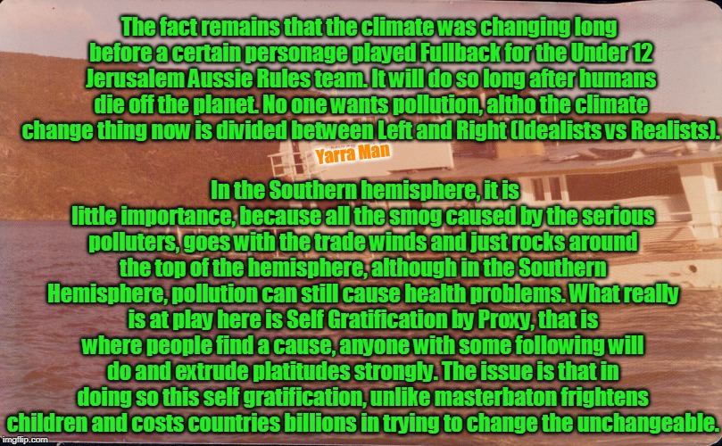 Climate Change | The fact remains that the climate was changing long before a certain personage played Fullback for the Under 12 Jerusalem Aussie Rules team. It will do so long after humans die off the planet. No one wants pollution, altho the climate change thing now is divided between Left and Right (Idealists vs Realists). In the Southern hemisphere, it is little importance, because all the smog caused by the serious polluters, goes with the trade winds and just rocks around the top of the hemisphere, although in the Southern Hemisphere, pollution can still cause health problems. What really is at play here is Self Gratification by Proxy, that is where people find a cause, anyone with some following will do and extrude platitudes strongly. The issue is that in doing so this self gratification, unlike masterbaton frightens children and costs countries billions in trying to change the unchangeable. Yarra Man | image tagged in climate change | made w/ Imgflip meme maker