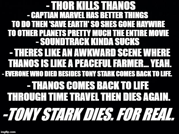 Black background | - THOR KILLS THANOS; - CAPTIAN MARVEL HAS BETTER THINGS TO DO THEN 'SAVE EARTH' SO SHES GONE HAYWIRE TO OTHER PLANETS PRETTY MUCH THE ENTIRE MOVIE; - SOUNDTRACK KINDA SUCKS; - THERES LIKE AN AWKWARD SCENE WHERE THANOS IS LIKE A PEACEFUL FARMER... YEAH. - EVERONE WHO DIED BESIDES TONY STARK COMES BACK TO LIFE. - THANOS COMES BACK TO LIFE THROUGH TIME TRAVEL THEN DIES AGAIN. -TONY STARK DIES. FOR REAL. | image tagged in black background | made w/ Imgflip meme maker