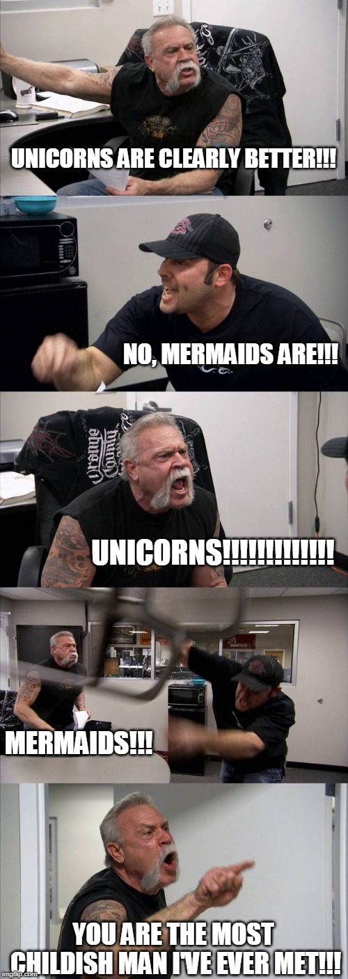 American Chopper Argument Meme | UNICORNS ARE CLEARLY BETTER!!! NO, MERMAIDS ARE!!! UNICORNS!!!!!!!!!!!!! MERMAIDS!!! YOU ARE THE MOST CHILDISH MAN I'VE EVER MET!!! | image tagged in memes,american chopper argument | made w/ Imgflip meme maker