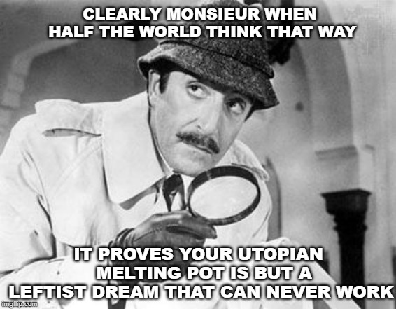 Inspector Clouseau | CLEARLY MONSIEUR WHEN HALF THE WORLD THINK THAT WAY IT PROVES YOUR UTOPIAN  MELTING POT IS BUT A LEFTIST DREAM THAT CAN NEVER WORK | image tagged in inspector clouseau | made w/ Imgflip meme maker