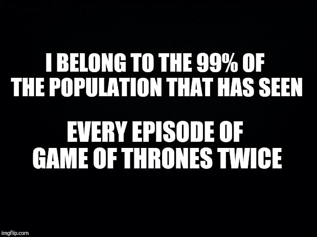 Black background | I BELONG TO THE 99% OF THE POPULATION THAT HAS SEEN; EVERY EPISODE OF GAME OF THRONES TWICE | image tagged in game of thrones,funny memes,tv show,jon snow | made w/ Imgflip meme maker