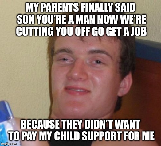 10 Guy Meme | MY PARENTS FINALLY SAID SON YOU’RE A MAN NOW WE’RE CUTTING YOU OFF GO GET A JOB; BECAUSE THEY DIDN’T WANT TO PAY MY CHILD SUPPORT FOR ME | image tagged in memes,10 guy | made w/ Imgflip meme maker