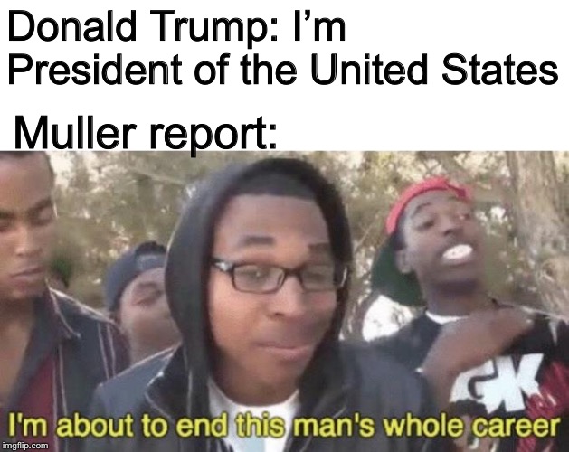 I’m about to end this man’s whole career | Donald Trump: I’m President of the United States; Muller report: | image tagged in im about to end this mans whole career | made w/ Imgflip meme maker