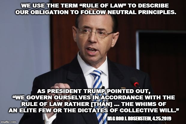 Rod Rosenstein Praises President Trump | WE USE THE TERM “RULE OF LAW” TO DESCRIBE OUR OBLIGATION TO FOLLOW NEUTRAL PRINCIPLES. AS PRESIDENT TRUMP POINTED OUT, “WE GOVERN OURSELVES IN ACCORDANCE WITH THE RULE OF LAW RATHER [THAN] … THE WHIMS OF AN ELITE FEW OR THE DICTATES OF COLLECTIVE WILL.”; DAG ROD J. ROSENSTEIN, 4.25.2019 | image tagged in rod rosenstein,donald trump,rule of law | made w/ Imgflip meme maker