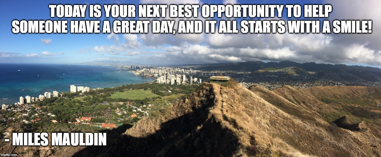 Make It A Great Day! Smile! | TODAY IS YOUR NEXT BEST OPPORTUNITY TO HELP SOMEONE HAVE A GREAT DAY, AND IT ALL STARTS WITH A SMILE! - MILES MAULDIN | image tagged in motivation,happiness | made w/ Imgflip meme maker
