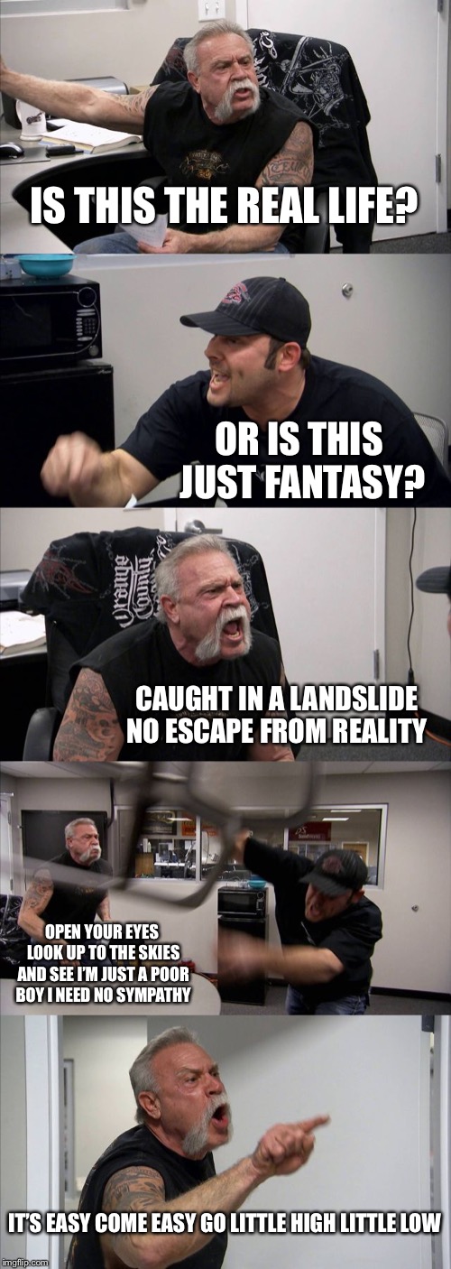 American Chopper Argument | IS THIS THE REAL LIFE? OR IS THIS JUST FANTASY? CAUGHT IN A LANDSLIDE NO ESCAPE FROM REALITY; OPEN YOUR EYES LOOK UP TO THE SKIES AND SEE I’M JUST A POOR BOY I NEED NO SYMPATHY; IT’S EASY COME EASY GO LITTLE HIGH LITTLE LOW | image tagged in memes,american chopper argument | made w/ Imgflip meme maker