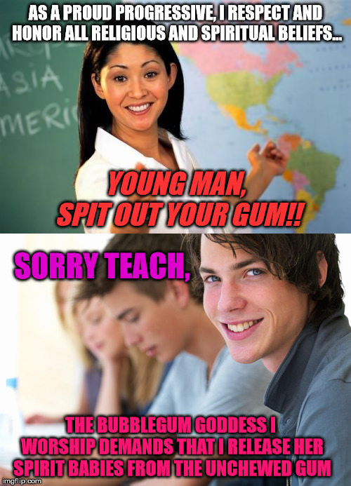 AS A PROUD PROGRESSIVE, I RESPECT AND HONOR ALL RELIGIOUS AND SPIRITUAL BELIEFS... YOUNG MAN, SPIT OUT YOUR GUM!! SORRY TEACH, THE BUBBLEGUM GODDESS I WORSHIP DEMANDS THAT I RELEASE HER SPIRIT BABIES FROM THE UNCHEWED GUM | image tagged in memes,unhelpful high school teacher,teacher,bubblegum,progressive,coexist | made w/ Imgflip meme maker