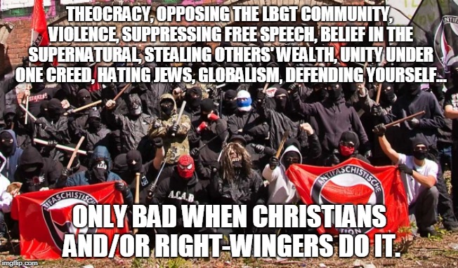 Left-Wing so-called logic | THEOCRACY, OPPOSING THE LBGT COMMUNITY, VIOLENCE, SUPPRESSING FREE SPEECH, BELIEF IN THE SUPERNATURAL, STEALING OTHERS' WEALTH, UNITY UNDER ONE CREED, HATING JEWS, GLOBALISM, DEFENDING YOURSELF... ONLY BAD WHEN CHRISTIANS AND/OR RIGHT-WINGERS DO IT. | image tagged in antifa,memes,left wing,double standards,illogical,politics | made w/ Imgflip meme maker