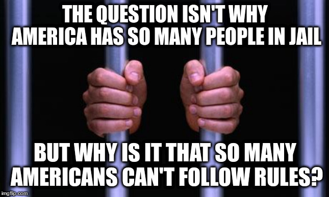 2.298 million prisoners or .7% of the population | THE QUESTION ISN'T WHY AMERICA HAS SO MANY PEOPLE IN JAIL; BUT WHY IS IT THAT SO MANY AMERICANS CAN'T FOLLOW RULES? | image tagged in prison bars | made w/ Imgflip meme maker