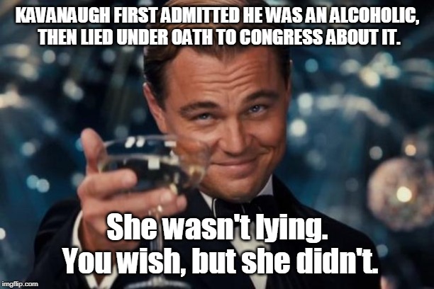 Leonardo Dicaprio Cheers Meme | KAVANAUGH FIRST ADMITTED HE WAS AN ALCOHOLIC, THEN LIED UNDER OATH TO CONGRESS ABOUT IT. She wasn't lying. You wish, but she didn't. | image tagged in memes,leonardo dicaprio cheers | made w/ Imgflip meme maker