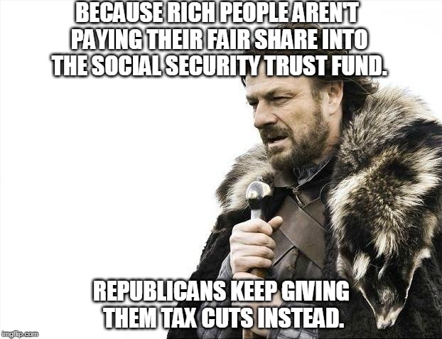 Brace Yourselves X is Coming Meme | BECAUSE RICH PEOPLE AREN'T PAYING THEIR FAIR SHARE INTO THE SOCIAL SECURITY TRUST FUND. REPUBLICANS KEEP GIVING THEM TAX CUTS INSTEAD. | image tagged in memes,brace yourselves x is coming | made w/ Imgflip meme maker