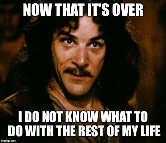 Inigo Montoya | NOW THAT IT’S OVER; I DO NOT KNOW WHAT TO DO WITH THE REST OF MY LIFE | image tagged in memes,inigo montoya | made w/ Imgflip meme maker