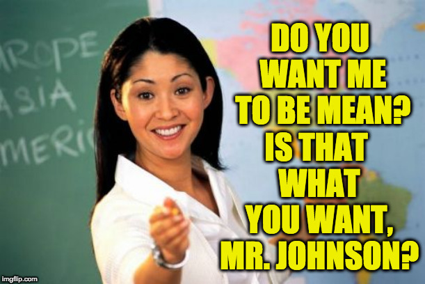 Unhelpful High School Teacher Meme | DO YOU WANT ME TO BE MEAN? IS THAT WHAT YOU WANT, MR. JOHNSON? | image tagged in memes,unhelpful high school teacher | made w/ Imgflip meme maker
