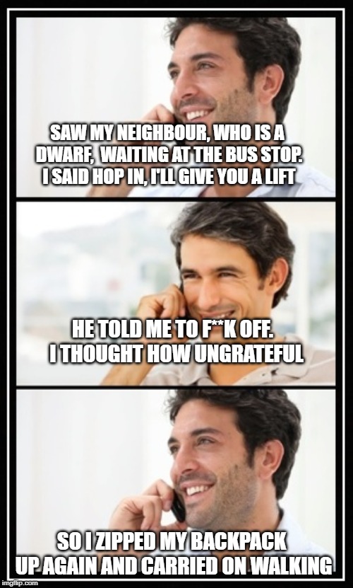 two guys talking | SAW MY NEIGHBOUR, WHO IS A DWARF,  WAITING AT THE BUS STOP. I SAID HOP IN, I'LL GIVE YOU A LIFT; HE TOLD ME TO F**K OFF.  I THOUGHT HOW UNGRATEFUL; SO I ZIPPED MY BACKPACK  UP AGAIN AND CARRIED ON WALKING | image tagged in two guys talking | made w/ Imgflip meme maker