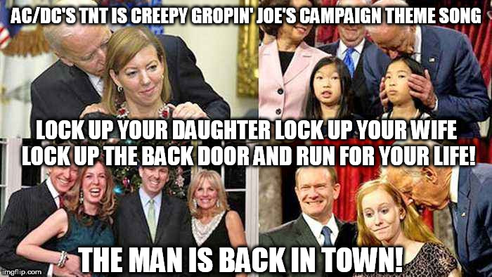 Creepy Gropin' Joe's Biden's campaign song... | AC/DC'S TNT IS CREEPY GROPIN' JOE'S CAMPAIGN THEME SONG; LOCK UP YOUR DAUGHTER LOCK UP YOUR WIFE LOCK UP THE BACK DOOR AND RUN FOR YOUR LIFE! THE MAN IS BACK IN TOWN! | image tagged in memes,joe biden,biden,democrat,trump,creepy uncle joe | made w/ Imgflip meme maker