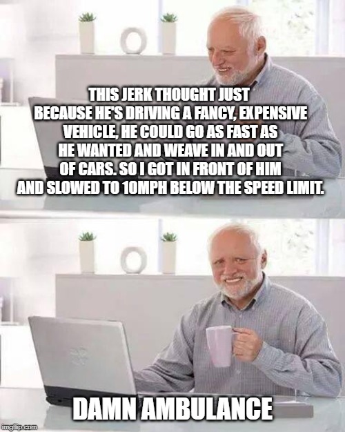 Hide the Pain Harold Meme | THIS JERK THOUGHT JUST BECAUSE HE'S DRIVING A FANCY, EXPENSIVE VEHICLE, HE COULD GO AS FAST AS HE WANTED AND WEAVE IN AND OUT OF CARS. SO I GOT IN FRONT OF HIM AND SLOWED TO 10MPH BELOW THE SPEED LIMIT. DAMN AMBULANCE | image tagged in memes,hide the pain harold | made w/ Imgflip meme maker