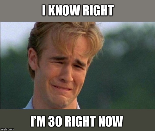 crying dawson | I KNOW RIGHT I’M 30 RIGHT NOW | image tagged in crying dawson | made w/ Imgflip meme maker