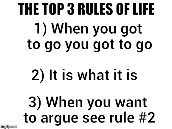 Blank White Template | THE TOP 3 RULES OF LIFE 3) When you want to argue see rule #2 1) When you got to go you got to go 2) It is what it is | image tagged in blank white template | made w/ Imgflip meme maker