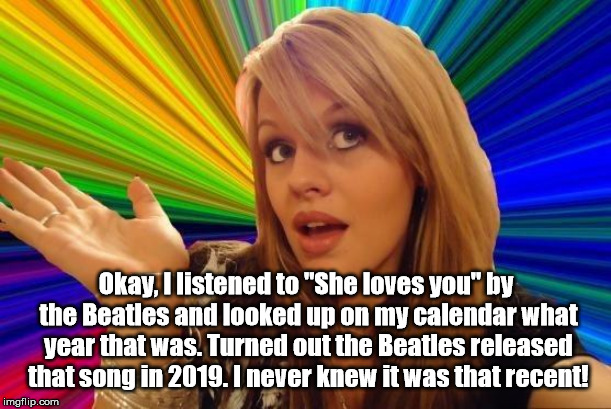 Dumb Blonde Meme | Okay, I listened to "She loves you" by the Beatles and looked up on my calendar what year that was. Turned out the Beatles released that son | image tagged in memes,dumb blonde | made w/ Imgflip meme maker