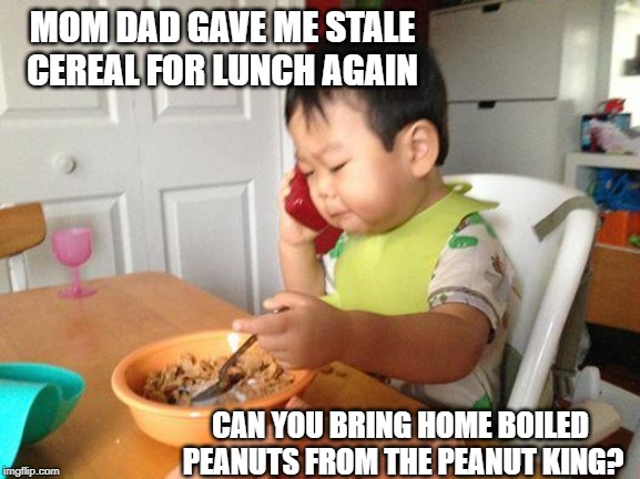 No Bullshit Business Baby | MOM DAD GAVE ME STALE CEREAL FOR LUNCH AGAIN; CAN YOU BRING HOME BOILED PEANUTS FROM THE PEANUT KING? | image tagged in memes,no bullshit business baby | made w/ Imgflip meme maker