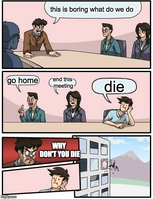Boardroom Meeting Suggestion | this is boring what do we do; go home; end this meeting; die; WHY DON'T YOU DIE | image tagged in memes,boardroom meeting suggestion | made w/ Imgflip meme maker