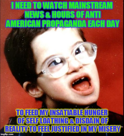 retard | I NEED TO WATCH MAINSTREAM NEWS & HOURS OF ANTI AMERICAN PROPAGANDA EACH DAY; TO FEED MY INSATIABLE HUNGER OF SELF LOATHING & DISDAIN OF REALITY TO FEEL JUSTIFIED IN MY MISERY | image tagged in retard | made w/ Imgflip meme maker