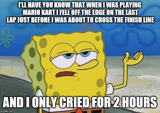 spongebob losing Mario kart meme | I'LL HAVE YOU KNOW THAT WHEN I WAS PLAYING MARIO KART I FELL OFF THE EDGE ON THE LAST LAP JUST BEFORE I WAS ABOUT TO CROSS THE FINISH LINE; AND I ONLY CRIED FOR 2 HOURS | image tagged in ill have you know spongebob 2 | made w/ Imgflip meme maker