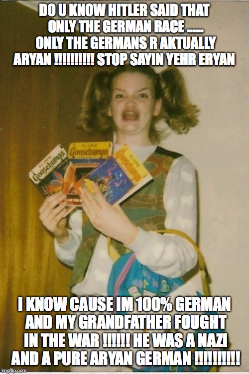 Ermahgerd Berks Meme | DO U KNOW HITLER SAID THAT ONLY THE GERMAN RACE ...... ONLY THE GERMANS R AKTUALLY ARYAN !!!!!!!!!! STOP SAYIN YEHR ERYAN; I KNOW CAUSE IM 100% GERMAN AND MY GRANDFATHER FOUGHT IN THE WAR !!!!!! HE WAS A NAZI AND A PURE ARYAN GERMAN !!!!!!!!!! | image tagged in memes,ermahgerd berks | made w/ Imgflip meme maker