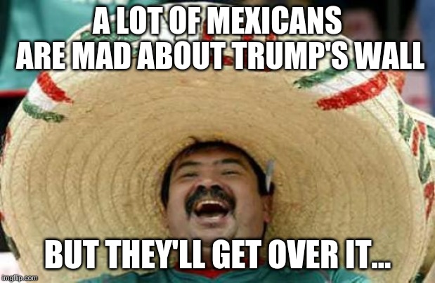 Happy Mexican | A LOT OF MEXICANS ARE MAD ABOUT TRUMP'S WALL; BUT THEY'LL GET OVER IT... | image tagged in happy mexican | made w/ Imgflip meme maker