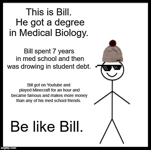 Be Like Bill Meme | This is Bill. He got a degree in Medical Biology. Bill spent 7 years in med school and then was drowing in student debt. Bill got on Youtube and played Minecraft for an hour and became famous and makes more money than any of his med school friends. Be like Bill. | image tagged in memes,be like bill | made w/ Imgflip meme maker